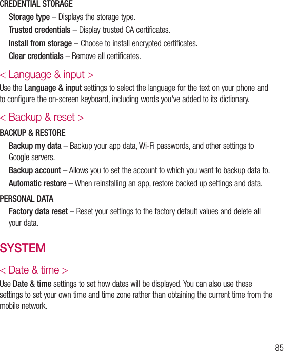 85CREDENTIAL STORAGE   Storage type–Displaysthestoragetype.   Trusted credentials–DisplaytrustedCAcertificates.   Install from storage–Choosetoinstallencryptedcertificates.   Clear credentials–Removeallcertificates.&lt; Language &amp; input &gt;UsetheLanguage &amp; inputsettingstoselectthelanguageforthetextonyourphoneandtoconfiguretheon-screenkeyboard,includingwordsyou&apos;veaddedtoitsdictionary.&lt; Backup &amp; reset &gt;BACKUP &amp; RESTORE   Backup my data–Backupyourappdata,Wi-Fipasswords,andothersettingstoGoogleservers.   Backup account–Allowsyoutosettheaccounttowhichyouwanttobackupdatato.   Automatic restore–Whenreinstallinganapp,restorebackedupsettingsanddata.PERSONAL DATA   Factory data reset–Resetyoursettingstothefactorydefaultvaluesanddeleteallyourdata.SYSTEM&lt; Date &amp; time &gt;UseDate &amp; timesettingstosethowdateswillbedisplayed.Youcanalsousethesesettingstosetyourowntimeandtimezoneratherthanobtainingthecurrenttimefromthemobilenetwork.