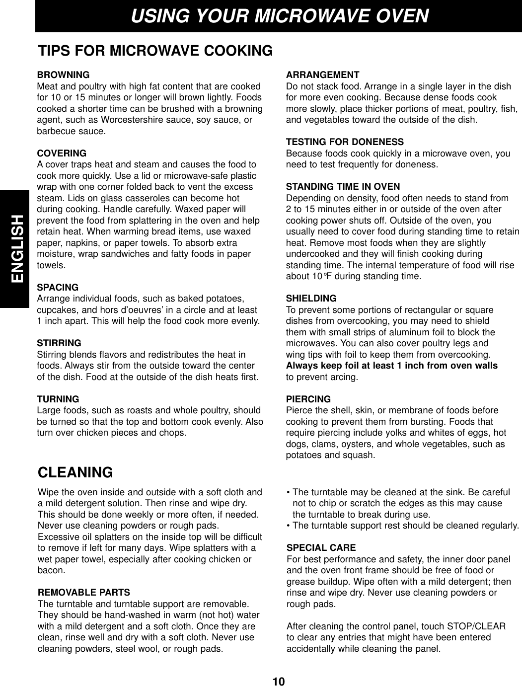 10ENGLISHUSING YOUR MICROWAVE OVENTIPS FOR MICROWAVE COOKINGBROWNINGMeat and poultry with high fat content that are cookedfor 10 or 15 minutes or longer will brown lightly. Foodscooked a shorter time can be brushed with a browningagent, such as Worcestershire sauce, soy sauce, orbarbecue sauce.COVERING A cover traps heat and steam and causes the food tocook more quickly. Use a lid or microwave-safe plasticwrap with one corner folded back to vent the excesssteam. Lids on glass casseroles can become hot during cooking. Handle carefully. Waxed paper will prevent the food from splattering in the oven and helpretain heat. When warming bread items, use waxedpaper, napkins, or paper towels. To absorb extra moisture, wrap sandwiches and fatty foods in papertowels.SPACINGArrange individual foods, such as baked potatoes, cupcakes, and hors d’oeuvres’ in a circle and at least 1 inch apart. This will help the food cook more evenly.STIRRING Stirring blends flavors and redistributes the heat infoods. Always stir from the outside toward the center of the dish. Food at the outside of the dish heats first.TURNINGLarge foods, such as roasts and whole poultry, shouldbe turned so that the top and bottom cook evenly. Alsoturn over chicken pieces and chops.ARRANGEMENTDo not stack food. Arrange in a single layer in the dishfor more even cooking. Because dense foods cookmore slowly, place thicker portions of meat, poultry, fish,and vegetables toward the outside of the dish.TESTING FOR DONENESS Because foods cook quickly in a microwave oven, youneed to test frequently for doneness.STANDING TIME IN OVEN Depending on density, food often needs to stand from 2 to 15 minutes either in or outside of the oven aftercooking power shuts off. Outside of the oven, youusually need to cover food during standing time to retainheat. Remove most foods when they are slightlyundercooked and they will finish cooking duringstanding time. The internal temperature of food will riseabout 10°F during standing time.SHIELDING To prevent some portions of rectangular or squaredishes from overcooking, you may need to shield them with small strips of aluminum foil to block themicrowaves. You can also cover poultry legs and wing tips with foil to keep them from overcooking.Always keep foil at least 1 inch from oven wallsto prevent arcing.PIERCING Pierce the shell, skin, or membrane of foods beforecooking to prevent them from bursting. Foods thatrequire piercing include yolks and whites of eggs, hotdogs, clams, oysters, and whole vegetables, such aspotatoes and squash.CLEANINGWipe the oven inside and outside with a soft cloth anda mild detergent solution. Then rinse and wipe dry.This should be done weekly or more often, if needed.Never use cleaning powders or rough pads.Excessive oil splatters on the inside top will be difficultto remove if left for many days. Wipe splatters with awet paper towel, especially after cooking chicken orbacon.REMOVABLE PARTSThe turntable and turntable support are removable.They should be hand-washed in warm (not hot) waterwith a mild detergent and a soft cloth. Once they areclean, rinse well and dry with a soft cloth. Never usecleaning powders, steel wool, or rough pads.• The turntable may be cleaned at the sink. Be carefulnot to chip or scratch the edges as this may causethe turntable to break during use.• The turntable support rest should be cleaned regularly.SPECIAL CAREFor best performance and safety, the inner door paneland the oven front frame should be free of food orgrease buildup. Wipe often with a mild detergent; thenrinse and wipe dry. Never use cleaning powders orrough pads.After cleaning the control panel, touch STOP/CLEARto clear any entries that might have been enteredaccidentally while cleaning the panel.