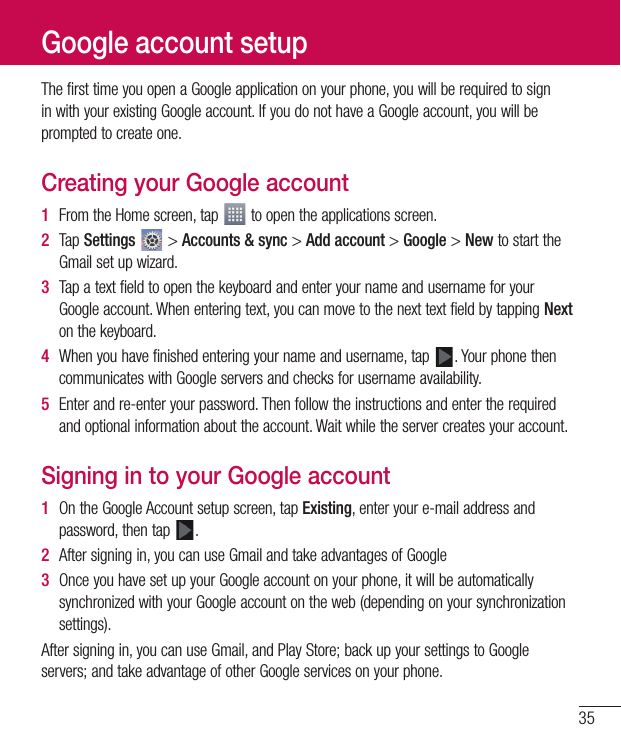 35The first time you open a Google application on your phone, you will be required to sign in with your existing Google account. If you do not have a Google account, you will be prompted to create one.Creating your Google account1  From the Home screen, tap   to open the applications screen.2  Tap Settings  &gt; Accounts &amp; sync &gt; Add account &gt; Google &gt; New to start the Gmail set up wizard.3  Tap a text field to open the keyboard and enter your name and username for your Google account. When entering text, you can move to the next text field by tapping Next on the keyboard.4  When you have finished entering your name and username, tap  . Your phone then communicates with Google servers and checks for username availability.5  Enter and re-enter your password. Then follow the instructions and enter the required and optional information about the account. Wait while the server creates your account.Signing in to your Google account1  On the Google Account setup screen, tap Existing, enter your e-mail address and password, then tap  .2  After signing in, you can use Gmail and take advantages of Google 3  Once you have set up your Google account on your phone, it will be automatically synchronized with your Google account on the web (depending on your synchronization settings).After signing in, you can use Gmail, and Play Store; back up your settings to Google servers; and take advantage of other Google services on your phone.Google account setup