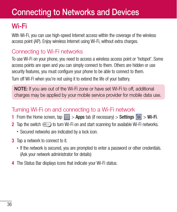 36Wi-FiWith Wi-Fi, you can use high-speed Internet access within the coverage of the wireless access point (AP). Enjoy wireless Internet using Wi-Fi, without extra charges. Connecting to Wi-Fi networksTo use Wi-Fi on your phone, you need to access a wireless access point or &apos;hotspot&apos;. Some access points are open and you can simply connect to them. Others are hidden or use security features, you must configure your phone to be able to connect to them.Turn off Wi-Fi when you&apos;re not using it to extend the life of your battery.NOTE: If you are out of the Wi-Fi zone or have set Wi-Fi to off, additional charges may be applied by your mobile service provider for mobile data use.Turning Wi-Fi on and connecting to a Wi-Fi network1  From the Home screen, tap   &gt; Apps tab (if necessary) &gt; Settings  &gt; Wi-Fi.2  Tap the switch   to turn Wi-Fi on and start scanning for available Wi-Fi networks.• Secured networks are indicated by a lock icon.3  Tap a network to connect to it.• If the network is secured, you are prompted to enter a password or other credentials. (Ask your network administrator for details)4  The Status Bar displays icons that indicate your Wi-Fi status.Connecting to Networks and Devices