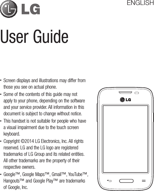 User GuideENGLISH• Screen displays and illustrations may differ from those you see on actual phone.• Some of the contents of this guide may not apply to your phone, depending on the software and your service provider. All information in this document is subject to change without notice.• This handset is not suitable for people who have a visual impairment due to the touch screen keyboard.• Copyright ©2014 LG Electronics, Inc. All rights reserved. LG and the LG logo are registered trademarks of LG Group and its related entities. All other trademarks are the property of their respective owners.• Google™, Google Maps™, Gmail™, YouTube™, Hangouts™ and Google Play™ are trademarks of Google, Inc.