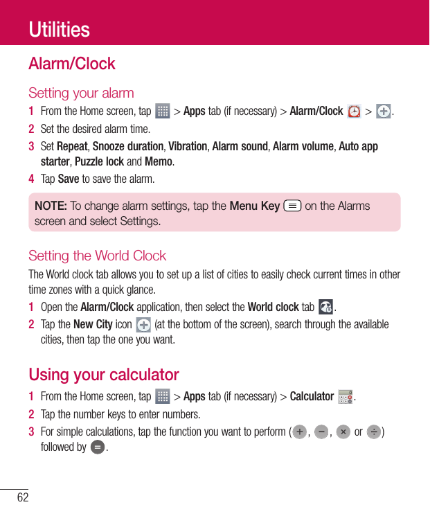 62UtilitiesAlarm/ClockSetting your alarm1  From the Home screen, tap   &gt; Apps tab (if necessary) &gt; Alarm/Clock  &gt;  .2  Set the desired alarm time.3  Set Repeat, Snooze duration, Vibration, Alarm sound, Alarm volume, Auto app starter, Puzzle lock and Memo. 4  Tap Save to save the alarm.NOTE: To change alarm settings, tap the Menu Key  on the Alarms screen and select Settings.Setting the World ClockThe World clock tab allows you to set up a list of cities to easily check current times in other time zones with a quick glance.1  Open the Alarm/Clock application, then select the World clock tab  .2  Tap the New City icon   (at the bottom of the screen), search through the available cities, then tap the one you want.Using your calculator1  From the Home screen, tap   &gt; Apps tab (if necessary) &gt; Calculator  .2  Tap the number keys to enter numbers.3  For simple calculations, tap the function you want to perform ( ,  ,   or  ) followed by  .