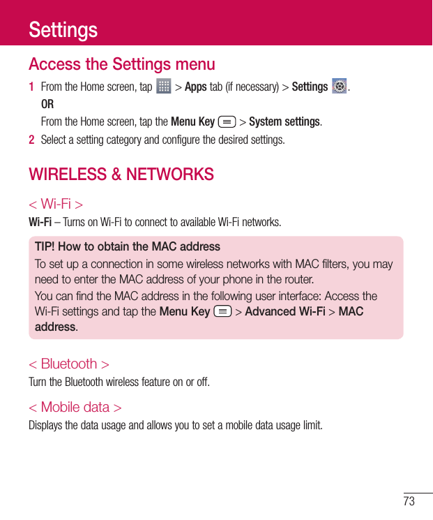73Access the Settings menu1  From the Home screen, tap   &gt; Apps tab (if necessary) &gt; Settings  . OR  From the Home screen, tap the Menu Key  &gt; System settings.2  Select a setting category and configure the desired settings.WIRELESS &amp; NETWORKS&lt; Wi-Fi &gt;Wi-Fi – Turns on Wi-Fi to connect to available Wi-Fi networks.TIP! How to obtain the MAC addressTo set up a connection in some wireless networks with MAC filters, you may need to enter the MAC address of your phone in the router.You can find the MAC address in the following user interface: Access the Wi-Fi settings and tap the Menu Key  &gt; Advanced Wi-Fi &gt; MAC address.&lt; Bluetooth &gt;Turn the Bluetooth wireless feature on or off.&lt; Mobile data &gt;Displays the data usage and allows you to set a mobile data usage limit.Settings