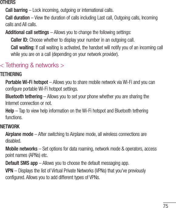 75OTHERS  Call barring – Lock incoming, outgoing or international calls.  Call duration – View the duration of calls including Last call, Outgoing calls, Incoming calls and All calls.   Additional call settings – Allows you to change the following settings:    Caller ID: Choose whether to display your number in an outgoing call.    Call waiting: If call waiting is activated, the handset will notify you of an incoming call while you are on a call (depending on your network provider).&lt; Tethering &amp; networks &gt;TETHERING  Portable Wi-Fi hotspot – Allows you to share mobile network via Wi-Fi and you can configure portable Wi-Fi hotspot settings.  Bluetooth tethering – Allows you to set your phone whether you are sharing the Internet connection or not.   Help  – Tap to view help information on the Wi-Fi hotspot and Bluetooth tethering functions.NETWORK  Airplane mode – After switching to Airplane mode, all wireless connections are disabled.  Mobile networks – Set options for data roaming, network mode &amp; operators, access point names (APNs) etc.   Default SMS app – Allows you to choose the default messaging app.  VPN – Displays the list of Virtual Private Networks (VPNs) that you&apos;ve previously configured. Allows you to add different types of VPNs.