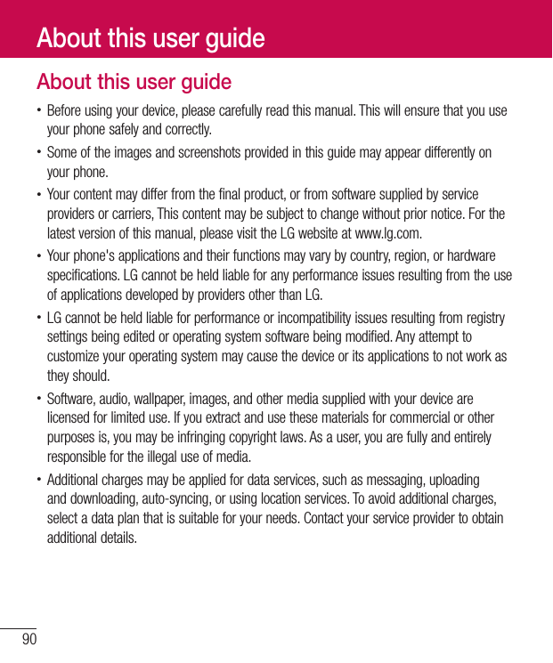 90About this user guide• Before using your device, please carefully read this manual. This will ensure that you use your phone safely and correctly.• Some of the images and screenshots provided in this guide may appear differently on your phone.• Your content may differ from the final product, or from software supplied by service providers or carriers, This content may be subject to change without prior notice. For the latest version of this manual, please visit the LG website at www.lg.com.• Your phone&apos;s applications and their functions may vary by country, region, or hardware specifications. LG cannot be held liable for any performance issues resulting from the use of applications developed by providers other than LG.• LG cannot be held liable for performance or incompatibility issues resulting from registry settings being edited or operating system software being modified. Any attempt to customize your operating system may cause the device or its applications to not work as they should.• Software, audio, wallpaper, images, and other media supplied with your device are licensed for limited use. If you extract and use these materials for commercial or other purposes is, you may be infringing copyright laws. As a user, you are fully and entirely responsible for the illegal use of media.• Additional charges may be applied for data services, such as messaging, uploading and downloading, auto-syncing, or using location services. To avoid additional charges, select a data plan that is suitable for your needs. Contact your service provider to obtain additional details.About this user guide