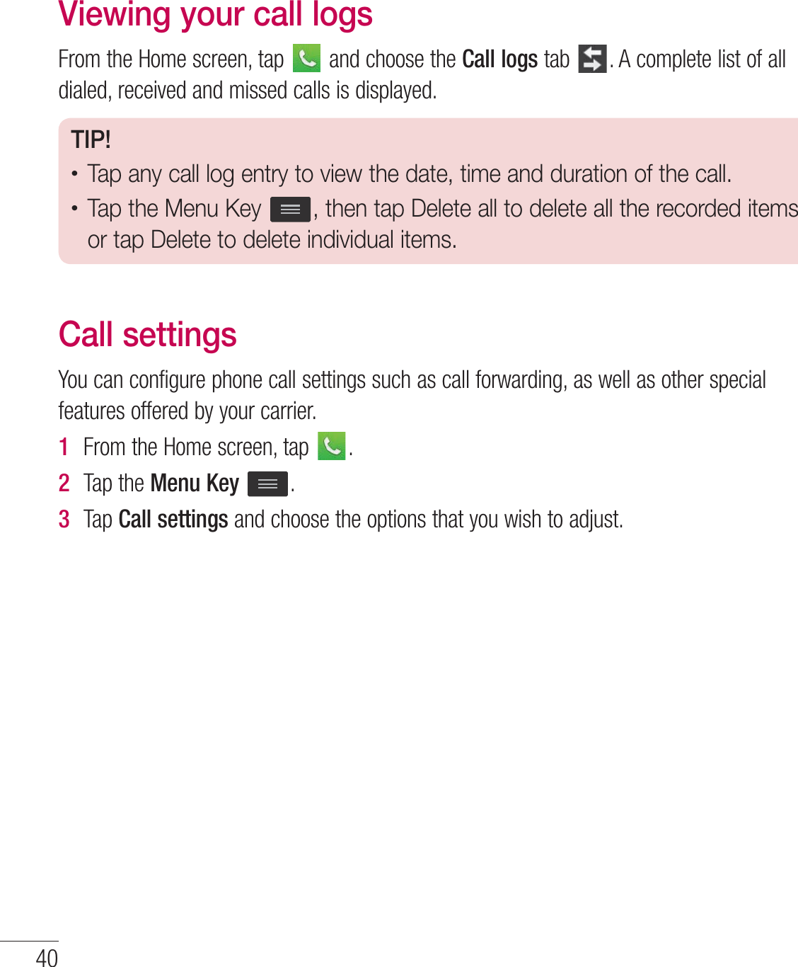 Viewing your call logs&apos;SPNUIF)PNFTDSFFOUBQ BOEDIPPTFUIFCall logsUBC &quot;DPNQMFUFMJTUPGBMMEJBMFESFDFJWFEBOENJTTFEDBMMTJTEJTQMBZFETIP!tTap any call log entry to view the date, time and duration of the call.tTap the Menu Key  , then tap Delete all to delete all the recorded items or tap Delete to delete individual items.Call settings:PVDBODPOGJHVSFQIPOFDBMMTFUUJOHTTVDIBTDBMMGPSXBSEJOHBTXFMMBTPUIFSTQFDJBMGFBUVSFTPGGFSFECZZPVSDBSSJFS1  &apos;SPNUIF)PNFTDSFFOUBQ 2  5BQUIFMenu Key3  5BQCall settingsBOEDIPPTFUIFPQUJPOTUIBUZPVXJTIUPBEKVTU