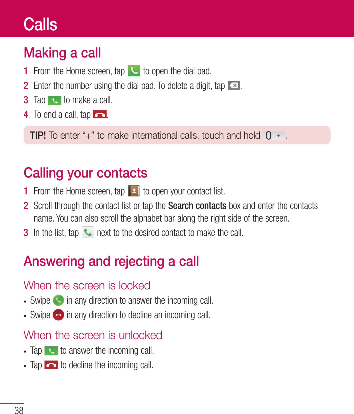 Making a call1  &apos;SPNUIF)PNFTDSFFOUBQ UPPQFOUIFEJBMQBE2  &amp;OUFSUIFOVNCFSVTJOHUIFEJBMQBE5PEFMFUFBEJHJUUBQ 3  5BQ UPNBLFBDBMM4  5PFOEBDBMMUBQ TIP! To enter “+” to make international calls, touch and hold  .Calling your contacts1  &apos;SPNUIF)PNFTDSFFOUBQ UPPQFOZPVSDPOUBDUMJTU2  4DSPMMUISPVHIUIFDPOUBDUMJTUPSUBQUIFSearch contacts CPYBOEFOUFSUIFDPOUBDUTOBNF:PVDBOBMTPTDSPMMUIFBMQIBCFUCBSBMPOHUIFSJHIUTJEFPGUIFTDSFFO3  *OUIFMJTUUBQ OFYUUPUIFEFTJSFEDPOUBDUUPNBLFUIFDBMMAnswering and rejecting a callWhen the screen is lockedt4XJQF JOBOZEJSFDUJPOUPBOTXFSUIFJODPNJOHDBMMt4XJQF JOBOZEJSFDUJPOUPEFDMJOFBOJODPNJOHDBMMWhen the screen is unlockedt5BQ UPBOTXFSUIFJODPNJOHDBMMt5BQ UPEFDMJOFUIFJODPNJOHDBMMCalls