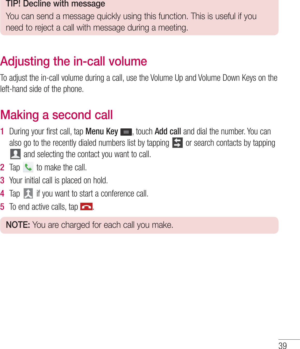TIP! Decline with messageYou can send a message quickly using this function. This is useful if you need to reject a call with message during a meeting.Adjusting the in-call volume5PBEKVTUUIFJODBMMWPMVNFEVSJOHBDBMMVTFUIF7PMVNF6QBOE7PMVNF%PXO,FZTPOUIFMFGUIBOETJEFPGUIFQIPOFMaking a second call1  %VSJOHZPVSGJSTUDBMMUBQMenu KeyUPVDIAdd callBOEEJBMUIFOVNCFS:PVDBOBMTPHPUPUIFSFDFOUMZEJBMFEOVNCFSTMJTUCZUBQQJOH PSTFBSDIDPOUBDUTCZUBQQJOHBOETFMFDUJOHUIFDPOUBDUZPVXBOUUPDBMM2  5BQ UPNBLFUIFDBMM3  :PVSJOJUJBMDBMMJTQMBDFEPOIPME4  5BQ JGZPVXBOUUPTUBSUBDPOGFSFODFDBMM5  5PFOEBDUJWFDBMMTUBQ NOTE: You are charged for each call you make.