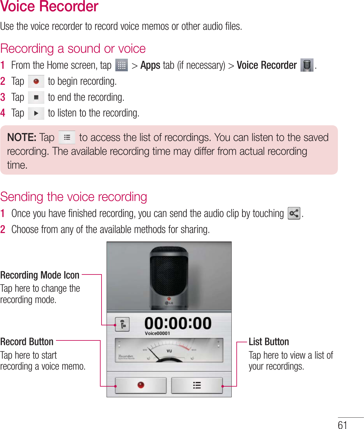 61Voice Recorder6TFUIFWPJDFSFDPSEFSUPSFDPSEWPJDFNFNPTPSPUIFSBVEJPGJMFTRecording a sound or voice1  &apos;SPNUIF)PNFTDSFFOUBQ AppsUBCJGOFDFTTBSZVoice Recorder  2  5BQ UPCFHJOSFDPSEJOH3  5BQ UPFOEUIFSFDPSEJOH4  5BQ UPMJTUFOUPUIFSFDPSEJOHNOTE: Tap   to access the list of recordings. You can listen to the saved recording. The available recording time may differ from actual recording time.Sending the voice recording1  0ODFZPVIBWFGJOJTIFESFDPSEJOHZPVDBOTFOEUIFBVEJPDMJQCZUPVDIJOH 2  $IPPTFGSPNBOZPGUIFBWBJMBCMFNFUIPETGPSTIBSJOHRecording Mode Icon5BQIFSFUPDIBOHFUIFSFDPSEJOHNPEFRecord Button5BQIFSFUPTUBSUSFDPSEJOHBWPJDFNFNPList Button5BQIFSFUPWJFXBMJTUPGZPVSSFDPSEJOHT
