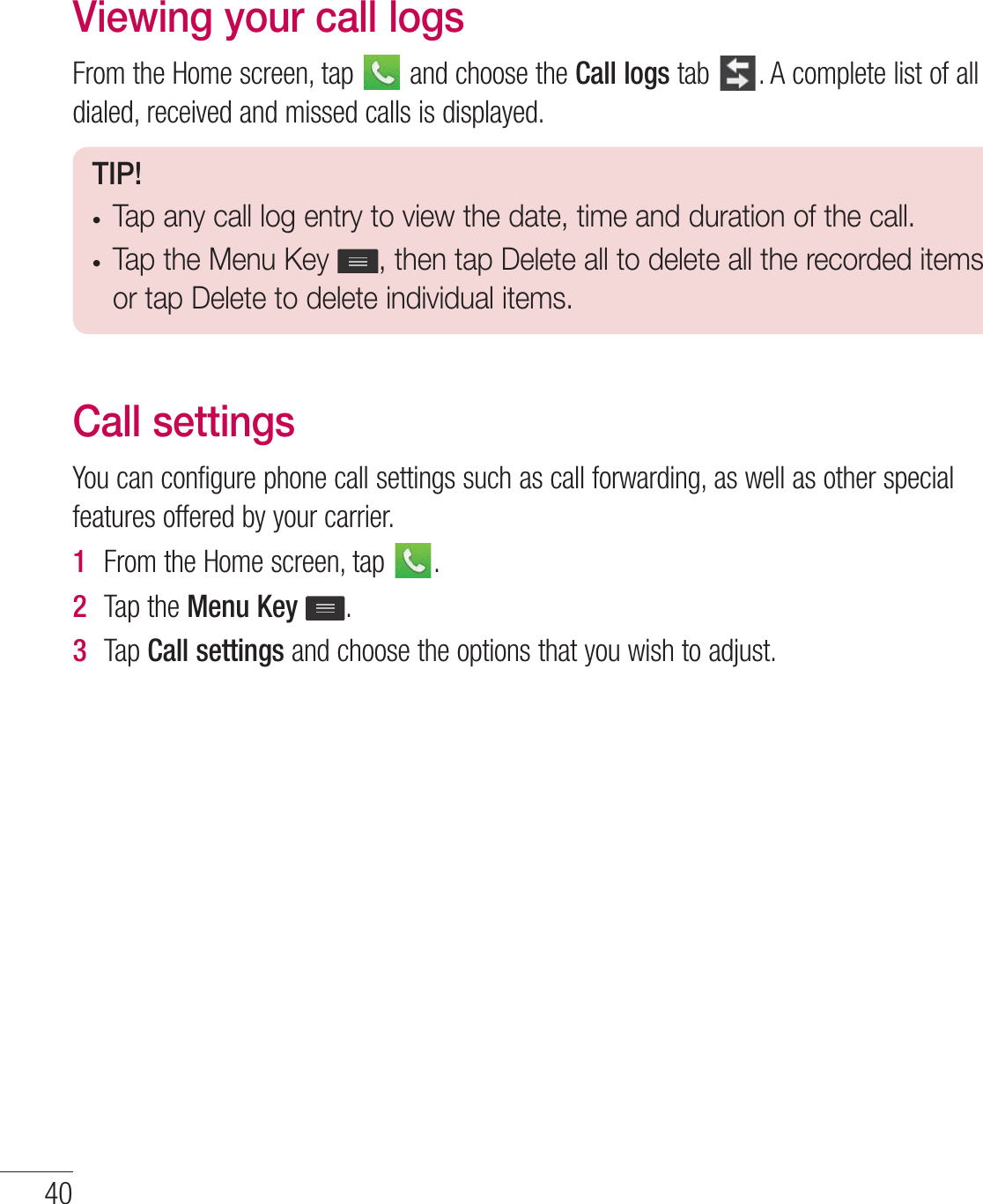 Viewing your call logs&apos;SPNUIF)PNFTDSFFOUBQ BOEDIPPTFUIFCall logsUBC &quot;DPNQMFUFMJTUPGBMMEJBMFESFDFJWFEBOENJTTFEDBMMTJTEJTQMBZFETIP!tTap any call log entry to view the date, time and duration of the call.tTap the Menu Key  , then tap Delete all to delete all the recorded items or tap Delete to delete individual items.Call settings:PVDBODPOGJHVSFQIPOFDBMMTFUUJOHTTVDIBTDBMMGPSXBSEJOHBTXFMMBTPUIFSTQFDJBMGFBUVSFTPGGFSFECZZPVSDBSSJFS1  &apos;SPNUIF)PNFTDSFFOUBQ 2  5BQUIFMenu Key 3  5BQCall settingsBOEDIPPTFUIFPQUJPOTUIBUZPVXJTIUPBEKVTU