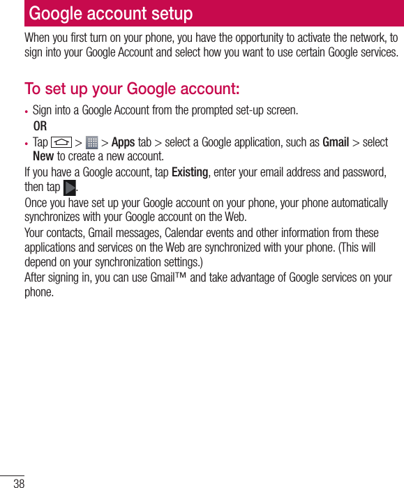 38Google account setupWhen you first turn on your phone, you have the opportunity to activate the network, to sign into your Google Account and select how you want to use certain Google services. To set up your Google account: •  Sign into a Google Account from the prompted set-up screen. OR •  Tap   &gt;   &gt; Apps tab &gt; select a Google application, such as Gmail &gt; select New to create a new account. If you have a Google account, tap Existing, enter your email address and password, then tap  .Once you have set up your Google account on your phone, your phone automatically synchronizes with your Google account on the Web.Your contacts, Gmail messages, Calendar events and other information from these applications and services on the Web are synchronized with your phone. (This will depend on your synchronization settings.)After signing in, you can use Gmail™ and take advantage of Google services on your phone.