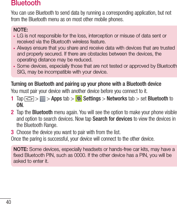 40BluetoothYou can use Bluetooth to send data by running a corresponding application, but not from the Bluetooth menu as on most other mobile phones.NOTE: •  LG is not responsible for the loss, interception or misuse of data sent or received via the Bluetooth wireless feature.•  Always ensure that you share and receive data with devices that are trusted and properly secured. If there are obstacles between the devices, the operating distance may be reduced.•  Some devices, especially those that are not tested or approved by Bluetooth SIG, may be incompatible with your device.  Turning on Bluetooth and pairing up your phone with a Bluetooth deviceYou must pair your device with another device before you connect to it.1  Tap   &gt;   &gt; Apps tab &gt;   Settings &gt; Networks tab &gt; set Bluetooth to ON.2  Tap the Bluetooth menu again. You will see the option to make your phone visible and option to search devices. Now tap Search for devices to view the devices in the Bluetooth Range.3  Choose the device you want to pair with from the list.Once the paring is successful, your device will connect to the other device. NOTE: Some devices, especially headsets or hands-free car kits, may have a fixed Bluetooth PIN, such as 0000. If the other device has a PIN, you will be asked to enter it.Connecting to Networks and Devices