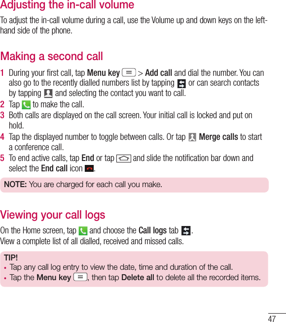 47Adjusting the in-call volumeTo adjust the in-call volume during a call, use the Volume up and down keys on the left-hand side of the phone.Making a second call1  During your ﬁ rst call, tap Menu key  &gt; Add call and dial the number. You can also go to the recently dialled numbers list by tapping   or can search contacts by tapping   and selecting the contact you want to call.2  Tap   to make the call.3  Both calls are displayed on the call screen. Your initial call is locked and put on hold.4  Tap the displayed number to toggle between calls. Or tap   Merge calls to start a conference call.5  To end active calls, tap End or tap   and slide the notiﬁ cation bar down and select the End call icon  .NOTE: You are charged for each call you make.Viewing your call logsOn the Home screen, tap   and choose the Call logs tab  .View a complete list of all dialled, received and missed calls.TIP! •  Tap any call log entry to view the date, time and duration of the call.•  Tap the Menu key , then tap Delete all to delete all the recorded items.