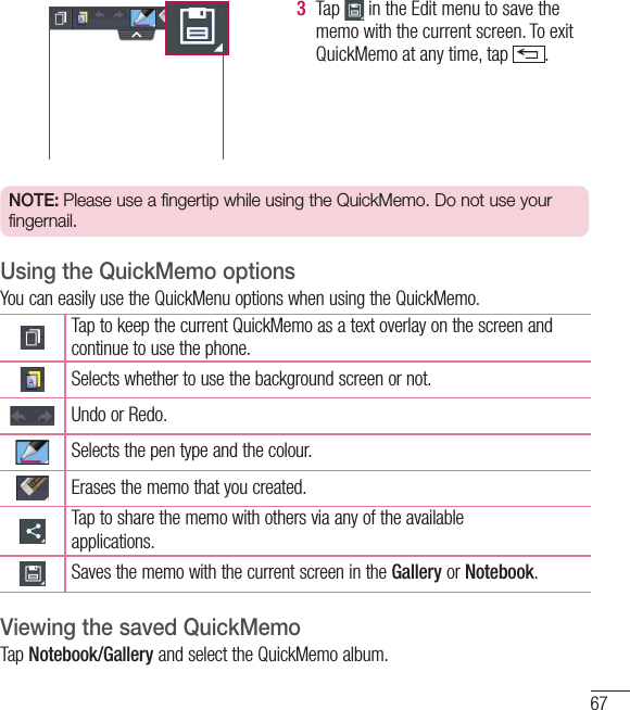 673  Tap   in the Edit menu to save the memo with the current screen. To exit QuickMemo at any time, tap  .  NOTE: Please use a fingertip while using the QuickMemo. Do not use your fingernail.Using the QuickMemo optionsYou can easily use the QuickMenu options when using the QuickMemo.Tap to keep the current QuickMemo as a text overlay on the screen and continue to use the phone.   Selects whether to use the background screen or not.Undo or Redo.Selects the pen type and the colour.Erases the memo that you created.Tap to share the memo with others via any of the availableapplications.Saves the memo with the current screen in the Gallery or Notebook.Viewing the saved QuickMemo Tap Notebook/Gallery and select the QuickMemo album.