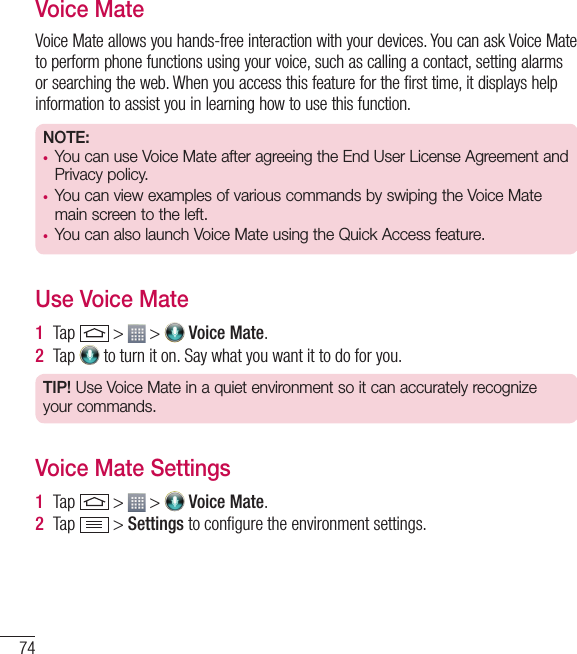 74Voice MateVoice Mate allows you hands-free interaction with your devices. You can ask Voice Mate to perform phone functions using your voice, such as calling a contact, setting alarms or searching the web. When you access this feature for the first time, it displays help information to assist you in learning how to use this function.NOTE: •  You can use Voice Mate after agreeing the End User License Agreement and Privacy policy.•  You can view examples of various commands by swiping the Voice Mate main screen to the left.•  You can also launch Voice Mate using the Quick Access feature.Use Voice Mate1  Tap   &gt;   &gt;   Voice Mate.2  Tap   to turn it on. Say what you want it to do for you.TIP! Use Voice Mate in a quiet environment so it can accurately recognize your commands.Voice Mate Settings1  Tap   &gt;   &gt;   Voice Mate.2  Tap   &gt; Settings to conﬁ gure the environment settings. Function