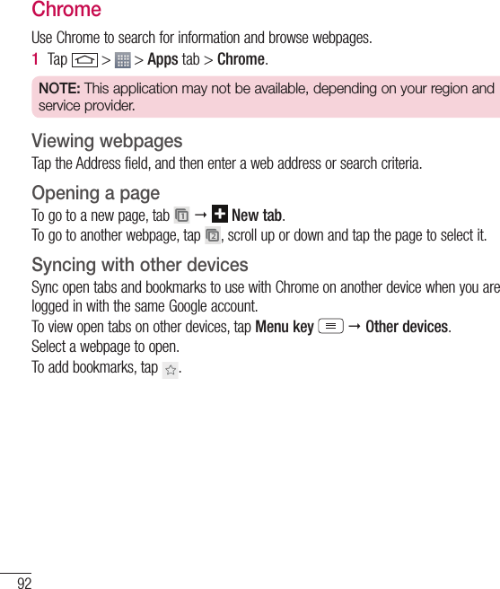 92The WebChromeUse Chrome to search for information and browse webpages.1  Tap   &gt;   &gt; Apps tab &gt; Chrome.NOTE: This application may not be available, depending on your region and service provider.Viewing webpagesTap the Address field, and then enter a web address or search criteria.Opening a pageTo go to a new page, tab      New tab.To go to another webpage, tap  , scroll up or down and tap the page to select it.Syncing with other devicesSync open tabs and bookmarks to use with Chrome on another device when you are logged in with the same Google account.To view open tabs on other devices, tap Menu key   Other devices. Select a webpage to open.To add bookmarks, tap  .