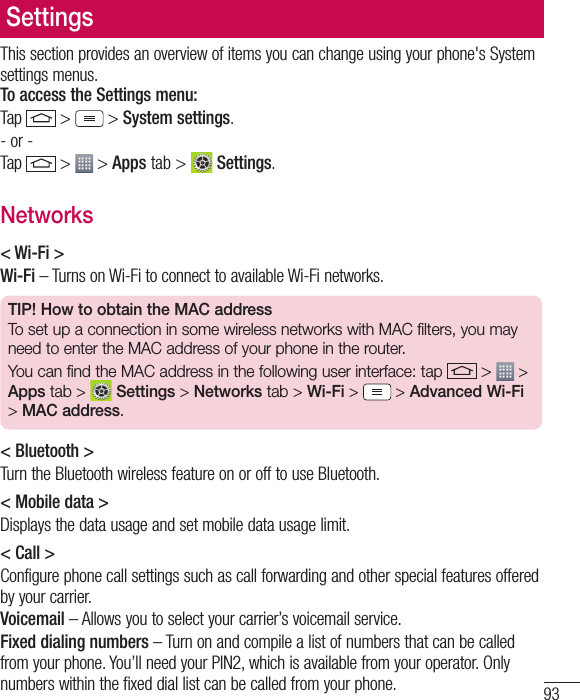 93SettingsThis section provides an overview of items you can change using your phone&apos;s System settings menus. To access the Settings menu:Tap   &gt;  &gt; System settings.- or -Tap   &gt;  &gt; Apps tab &gt;   Settings. Networks&lt; Wi-Fi &gt;Wi-Fi – Turns on Wi-Fi to connect to available Wi-Fi networks.TIP! How to obtain the MAC addressTo set up a connection in some wireless networks with MAC filters, you may need to enter the MAC address of your phone in the router.You can find the MAC address in the following user interface: tap   &gt;   &gt; Apps tab &gt;  Settings &gt; Networks tab &gt; Wi-Fi &gt;   &gt; Advanced Wi-Fi &gt; MAC address.&lt; Bluetooth &gt;Turn the Bluetooth wireless feature on or off to use Bluetooth.&lt; Mobile data &gt;Displays the data usage and set mobile data usage limit.&lt; Call &gt;Configure phone call settings such as call forwarding and other special features offered by your carrier.Voicemail – Allows you to select your carrier’s voicemail service.Fixed dialing numbers – Turn on and compile a list of numbers that can be called from your phone. You’ll need your PIN2, which is available from your operator. Only numbers within the fixed dial list can be called from your phone.