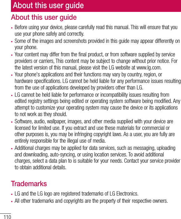 110About this user guide•  Before using your device, please carefully read this manual. This will ensure that you use your phone safely and correctly.•  Some of the images and screenshots provided in this guide may appear differently on your phone.•  Your content may differ from the final product, or from software supplied by service providers or carriers, This content may be subject to change without prior notice. For the latest version of this manual, please visit the LG website at www.lg.com.•  Your phone&apos;s applications and their functions may vary by country, region, or hardware specifications. LG cannot be held liable for any performance issues resulting from the use of applications developed by providers other than LG.•  LG cannot be held liable for performance or incompatibility issues resulting from edited registry settings being edited or operating system software being modified. Any attempt to customize your operating system may cause the device or its applications to not work as they should.•  Software, audio, wallpaper, images, and other media supplied with your device are licensed for limited use. If you extract and use these materials for commercial or other purposes is, you may be infringing copyright laws. As a user, you are fully are entirely responsible for the illegal use of media.•  Additional charges may be applied for data services, such as messaging, uploading and downloading, auto-syncing, or using location services. To avoid additional charges, select a data plan to is suitable for your needs. Contact your service provider to obtain additional details.Trademarks•  LG and the LG logo are registered trademarks of LG Electronics.•  All other trademarks and copyrights are the property of their respective owners.About this user guide