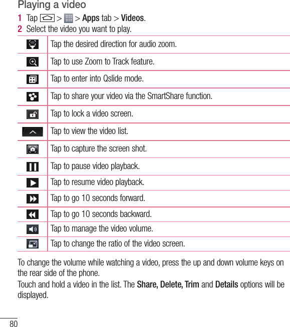 80MultimediaPlaying a video1  Tap   &gt;   &gt; Apps tab &gt; Videos. 2  Select the video you want to play.Tap the desired direction for audio zoom.Tap to use Zoom to Track feature. Tap to enter into Qslide mode.Tap to share your video via the SmartShare function.Tap to lock a video screen.  Tap to view the video list.Tap to capture the screen shot.Tap to pause video playback.Tap to resume video playback.Tap to go 10 seconds forward.Tap to go 10 seconds backward.Tap to manage the video volume.Tap to change the ratio of the video screen.   To change the volume while watching a video, press the up and down volume keys on the rear side of the phone.Touch and hold a video in the list. The Share, Delete, Trim and Details options will be displayed.