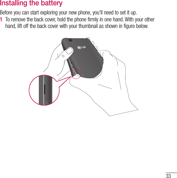 33Installing the batteryBefore you can start exploring your new phone, you&apos;ll need to set it up. 1  To remove the back cover, hold the phone firmly in one hand. With your other hand, lift off the back cover with your thumbnail as shown in figure below. 