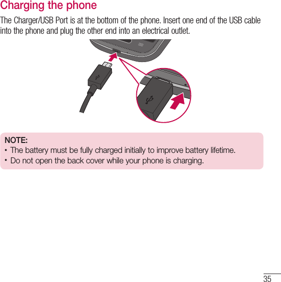35Charging the phoneThe Charger/USB Port is at the bottom of the phone. Insert one end of the USB cable into the phone and plug the other end into an electrical outlet.NOTE:t The battery must be fully charged initially to improve battery lifetime.t Do not open the back cover while your phone is charging.