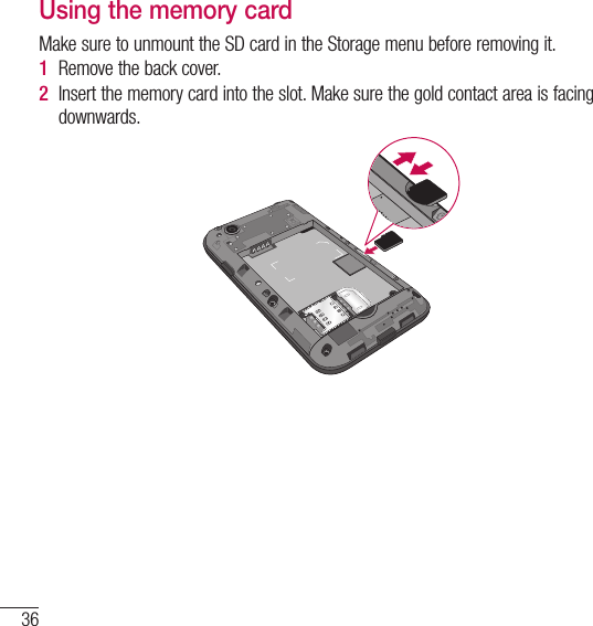 36Getting to know your phoneUsing the memory cardMake sure to unmount the SD card in the Storage menu before removing it. 1  Remove the back cover. 2  Insert the memory card into the slot. Make sure the gold contact area is facing downwards.
