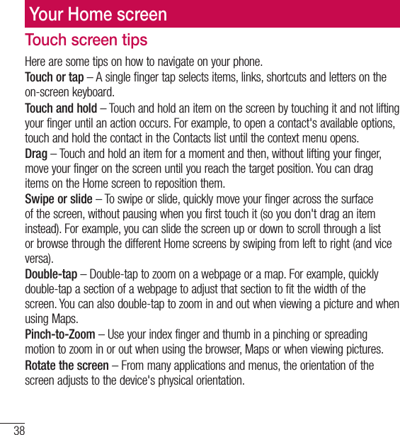 38Your Home screenTouch screen tipsHere are some tips on how to navigate on your phone.Touch or tap – A single finger tap selects items, links, shortcuts and letters on the on-screen keyboard.Touch and hold – Touch and hold an item on the screen by touching it and not lifting your finger until an action occurs. For example, to open a contact&apos;s available options, touch and hold the contact in the Contacts list until the context menu opens.Drag – Touch and hold an item for a moment and then, without lifting your finger, move your finger on the screen until you reach the target position. You can drag items on the Home screen to reposition them.Swipe or slide – To swipe or slide, quickly move your finger across the surface of the screen, without pausing when you first touch it (so you don&apos;t drag an item instead). For example, you can slide the screen up or down to scroll through a list or browse through the different Home screens by swiping from left to right (and vice versa).Double-tap – Double-tap to zoom on a webpage or a map. For example, quickly double-tap a section of a webpage to adjust that section to fit the width of the screen. You can also double-tap to zoom in and out when viewing a picture and when using Maps.Pinch-to-Zoom – Use your index finger and thumb in a pinching or spreading motion to zoom in or out when using the browser, Maps or when viewing pictures.Rotate the screen – From many applications and menus, the orientation of the screen adjusts to the device&apos;s physical orientation.