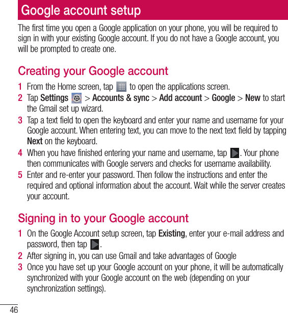 46Google account setupThe first time you open a Google application on your phone, you will be required to sign in with your existing Google account. If you do not have a Google account, you will be prompted to create one.Creating your Google account1  From the Home screen, tap   to open the applications screen.2  Tap Settings  &gt; Accounts &amp; sync &gt; Add account &gt; Google &gt; New to start the Gmail set up wizard.3  Tap a text field to open the keyboard and enter your name and username for your Google account. When entering text, you can move to the next text field by tapping Next on the keyboard.4  When you have finished entering your name and username, tap  . Your phone then communicates with Google servers and checks for username availability.5  Enter and re-enter your password. Then follow the instructions and enter the required and optional information about the account. Wait while the server creates your account.Signing in to your Google account1  On the Google Account setup screen, tap Existing, enter your e-mail address and password, then tap  .2  After signing in, you can use Gmail and take advantages of Google 3  Once you have set up your Google account on your phone, it will be automatically synchronized with your Google account on the web (depending on your synchronization settings).