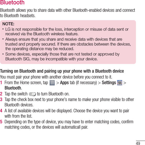 49BluetoothBluetooth allows you to share data with other Bluetooth-enabled devices and connect to Bluetooth headsets.NOTE:t LG is not responsible for the loss, interception or misuse of data sent or received via the Bluetooth wireless feature.t Always ensure that you share and receive data with devices that are trusted and properly secured. If there are obstacles between the devices, the operating distance may be reduced.t Some devices, especially those that are not tested or approved by Bluetooth SIG, may be incompatible with your device.Turning on Bluetooth and pairing up your phone with a Bluetooth deviceYou must pair your phone with another device before you connect to it.1  From the Home screen, tap   &gt; Apps tab (if necessary) &gt; Settings  &gt; Bluetooth.2  Tap the switch   to turn Bluetooth on. 3  Tap the check box next to your phone&apos;s name to make your phone visible to other Bluetooth devices.4  A list of available devices will be displayed. Choose the device you want to pair with from the list.5  Depending on the type of device, you may have to enter matching codes, confirm matching codes, or the devices will automaticall pair.