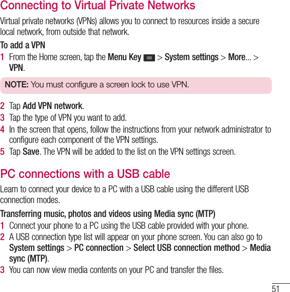 51Connecting to Virtual Private NetworksVirtual private networks (VPNs) allows you to connect to resources inside a secure local network, from outside that network.To add a VPN1  From the Home screen, tap the Menu Key  &gt; System settings &gt; More... &gt; VPN.NOTE: You must configure a screen lock to use VPN.2  Tap Add VPN network.3  Tap the type of VPN you want to add.4  In the screen that opens, follow the instructions from your network administrator to configure each component of the VPN settings.5  Tap Save. The VPN will be added to the list on the VPN settings screen.PC connections with a USB cableLearn to connect your device to a PC with a USB cable using the different USB connection modes.Transferring music, photos and videos using Media sync (MTP)1  Connect your phone to a PC using the USB cable provided with your phone.2  A USB connection type list will appear on your phone screen. You can also go to System settings &gt; PC connection &gt; Select USB connection method &gt; Media sync (MTP).3  You can now view media contents on your PC and transfer the files.