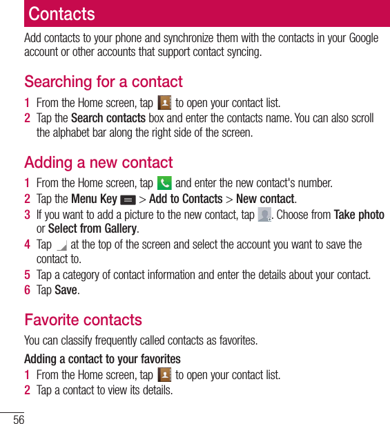 56ContactsContactsAdd contacts to your phone and synchronize them with the contacts in your Google account or other accounts that support contact syncing.Searching for a contact1  From the Home screen, tap   to open your contact list.2  Tap the Search contacts box and enter the contacts name. You can also scroll the alphabet bar along the right side of the screen.Adding a new contact1  From the Home screen, tap   and enter the new contact&apos;s number.2  Tap the Menu Key  &gt; Add to Contacts &gt; New contact. 3  If you want to add a picture to the new contact, tap  . Choose from Take photo or Select from Gallery.4  Tap   at the top of the screen and select the account you want to save the contact to.5  Tap a category of contact information and enter the details about your contact.6  Tap Save.Favorite contactsYou can classify frequently called contacts as favorites.Adding a contact to your favorites1  From the Home screen, tap   to open your contact list.2  Tap a contact to view its details.