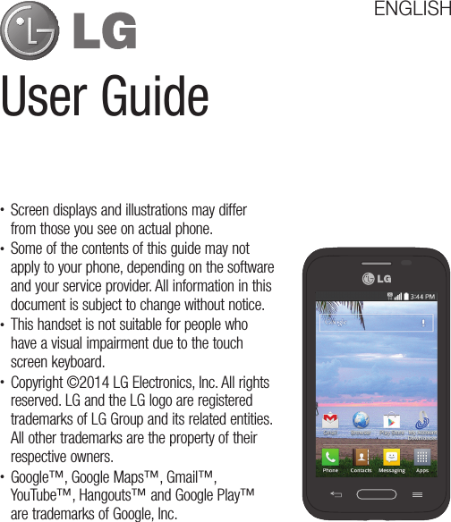 User GuideENGLISHt Screen displays and illustrations may differ from those you see on actual phone.t Some of the contents of this guide may not apply to your phone, depending on the software and your service provider. All information in this document is subject to change without notice.t This handset is not suitable for people who have a visual impairment due to the touch screen keyboard.t Copyright ©2014 LG Electronics, Inc. All rights reserved. LG and the LG logo are registered trademarks of LG Group and its related entities. All other trademarks are the property of their respective owners.t Google™, Google Maps™, Gmail™, YouTube™, Hangouts™ and Google Play™ are trademarks of Google, Inc.
