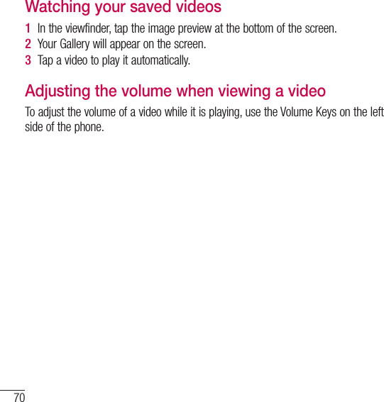 70Video cameraWatching your saved videos1  In the viewfinder, tap the image preview at the bottom of the screen.2  Your Gallery will appear on the screen.3  Tap a video to play it automatically.Adjusting the volume when viewing a videoTo adjust the volume of a video while it is playing, use the Volume Keys on the left side of the phone.