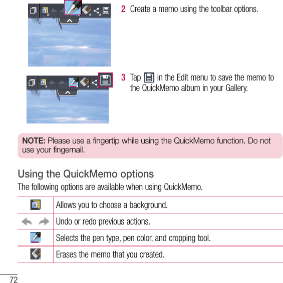 72LG Unique Function2  Create a memo using the toolbar options.3  Tap   in the Edit menu to save the memo to the QuickMemo album in your Gallery.NOTE: Please use a fingertip while using the QuickMemo function. Do not use your fingernail.Using the QuickMemo optionsThe following options are available when using QuickMemo.Allows you to choose a background.Undo or redo previous actions.Selects the pen type, pen color, and cropping tool.Erases the memo that you created.