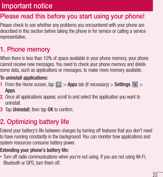 23Important noticePlease read this before you start using your phone!Please check to see whether any problems you encountered with your phone are described in this section before taking the phone in for service or calling a service representative.1.  Phone memoryWhen there is less than 10% of space available in your phone memory, your phone cannot receive new messages. You need to check your phone memory and delete some data, such as applications or messages, to make more memory available.To uninstall applications:1  From the Home screen, tap   &gt; Apps tab (if necessary) &gt; Settings  &gt; Apps.2  Once all applications appear, scroll to and select the application you want to uninstall.3  Tap Uninstall, then tap OK to confirm.2.  Optimizing battery lifeExtend your battery&apos;s life between charges by turning off features that you don&apos;t need to have running constantly in the background. You can monitor how applications and system resources consume battery power. Extending your phone&apos;s battery life:t Turn off radio communications when you&apos;re not using. If you are not using Wi-Fi, Bluetooth or GPS, turn them off.