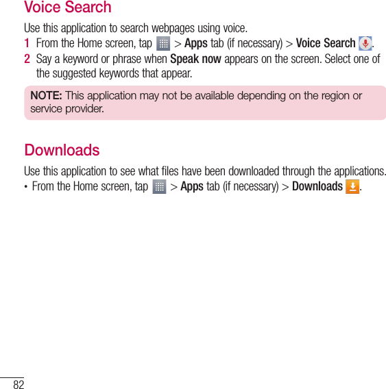 82UtilitiesVoice SearchUse this application to search webpages using voice.1  From the Home screen, tap   &gt; Apps tab (if necessary) &gt; Voice Search  .2  Say a keyword or phrase when Speak now appears on the screen. Select one of the suggested keywords that appear.NOTE: This application may not be available depending on the region or service provider.DownloadsUse this application to see what files have been downloaded through the applications.t From the Home screen, tap   &gt; Apps tab (if necessary) &gt; Downloads  .