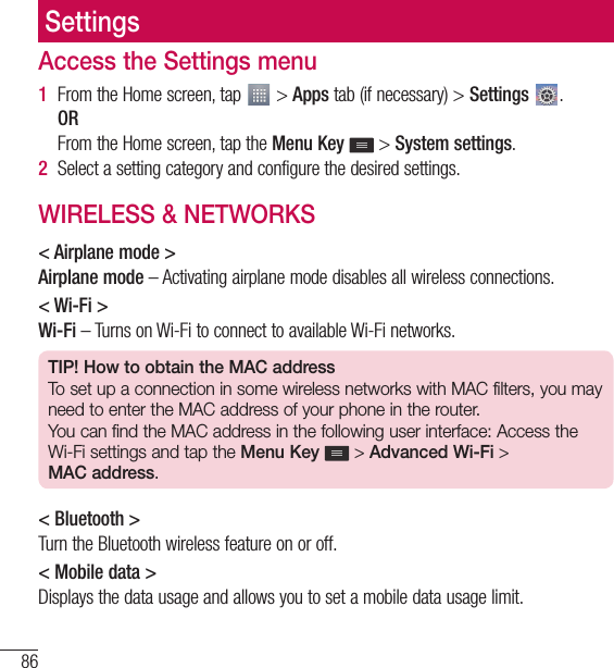 86SettingsSettingsAccess the Settings menu1  From the Home screen, tap   &gt; Apps tab (if necessary) &gt; Settings  .  OR   From the Home screen, tap the Menu Key  &gt; System settings.2  Select a setting category and configure the desired settings.WIRELESS &amp; NETWORKS&lt; Airplane mode &gt;Airplane mode – Activating airplane mode disables all wireless connections.&lt; Wi-Fi &gt;Wi-Fi – Turns on Wi-Fi to connect to available Wi-Fi networks.TIP! How to obtain the MAC addressTo set up a connection in some wireless networks with MAC filters, you may need to enter the MAC address of your phone in the router.You can find the MAC address in the following user interface: Access the Wi-Fi settings and tap the Menu Key  &gt; Advanced Wi-Fi &gt;  MAC address.&lt; Bluetooth &gt;Turn the Bluetooth wireless feature on or off.&lt; Mobile data &gt;Displays the data usage and allows you to set a mobile data usage limit.