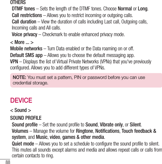 88SettingsOTHERSDTMF tones – Sets the length of the DTMF tones. Choose Normal or Long.Call restrictions – Allows you to restrict incoming or outgoing calls.Call duration – View the duration of calls including Last call, Outgoing calls, Incoming calls and All calls.Voice privacy – Checkmark to enable enhanced privacy mode.&lt; More ... &gt;Mobile networks – Turn Data enabled or the Data roaming on or off.Default SMS app – Allows you to choose the default messaging app.VPN – Displays the list of Virtual Private Networks (VPNs) that you&apos;ve previously configured. Allows you to add different types of VPNs.NOTE: You must set a pattern, PIN or password before you can use credential storage.DEVICE&lt; Sound &gt;SOUND PROFILESound profile – Set the sound profile to Sound, Vibrate only, or Silent.Volumes – Manage the volume for Ringtone, Notifications, Touch feedback &amp; system, and Music, video, games &amp; other media.Quiet mode – Allows you to set a schedule to configure the sound profile to silent. This mutes all sounds except alarms and media and allows repeat calls or calls from certain contacts to ring.