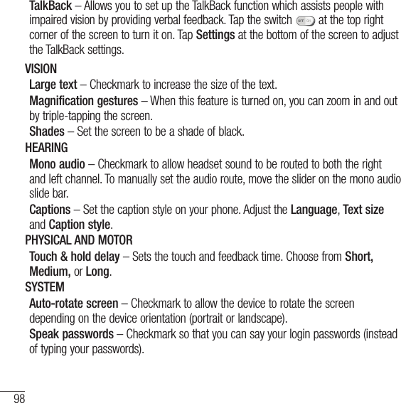 98SettingsTalkBack – Allows you to set up the TalkBack function which assists people with impaired vision by providing verbal feedback. Tap the switch   at the top right corner of the screen to turn it on. Tap Settings at the bottom of the screen to adjust the TalkBack settings.VISIONLarge text – Checkmark to increase the size of the text.Magnification gestures – When this feature is turned on, you can zoom in and out by triple-tapping the screen. Shades – Set the screen to be a shade of black. HEARINGMono audio – Checkmark to allow headset sound to be routed to both the right and left channel. To manually set the audio route, move the slider on the mono audio slide bar.Captions – Set the caption style on your phone. Adjust the Language, Text size and Caption style.PHYSICAL AND MOTORTouch &amp; hold delay – Sets the touch and feedback time. Choose from Short, Medium, or Long.SYSTEMAuto-rotate screen – Checkmark to allow the device to rotate the screen depending on the device orientation (portrait or landscape).Speak passwords – Checkmark so that you can say your login passwords (instead of typing your passwords).