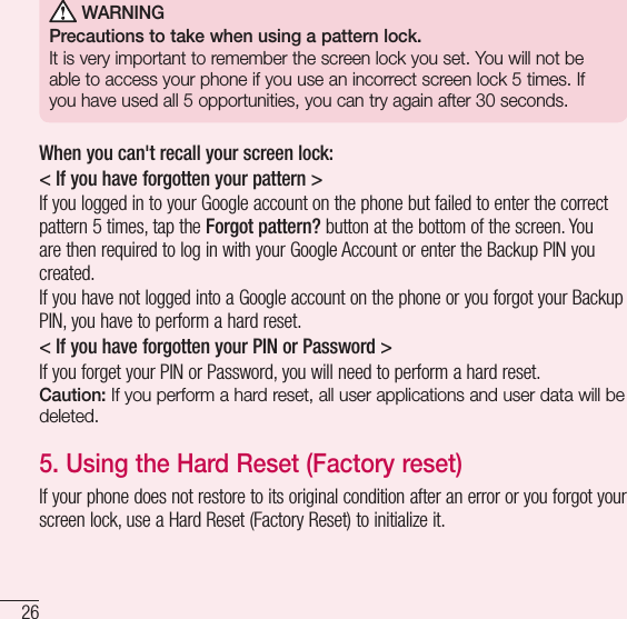 26Important notice WARNINGPrecautions to take when using a pattern lock.It is very important to remember the screen lock you set. You will not be able to access your phone if you use an incorrect screen lock 5 times. If you have used all 5 opportunities, you can try again after 30 seconds.When you can&apos;t recall your screen lock:&lt; If you have forgotten your pattern &gt;If you logged in to your Google account on the phone but failed to enter the correct pattern 5 times, tap the Forgot pattern? button at the bottom of the screen. You are then required to log in with your Google Account or enter the Backup PIN you created.If you have not logged into a Google account on the phone or you forgot your Backup PIN, you have to perform a hard reset.&lt; If you have forgotten your PIN or Password &gt; If you forget your PIN or Password, you will need to perform a hard reset.Caution: If you perform a hard reset, all user applications and user data will be deleted.5.  Using the Hard Reset (Factory reset)If your phone does not restore to its original condition after an error or you forgot your screen lock, use a Hard Reset (Factory Reset) to initialize it.