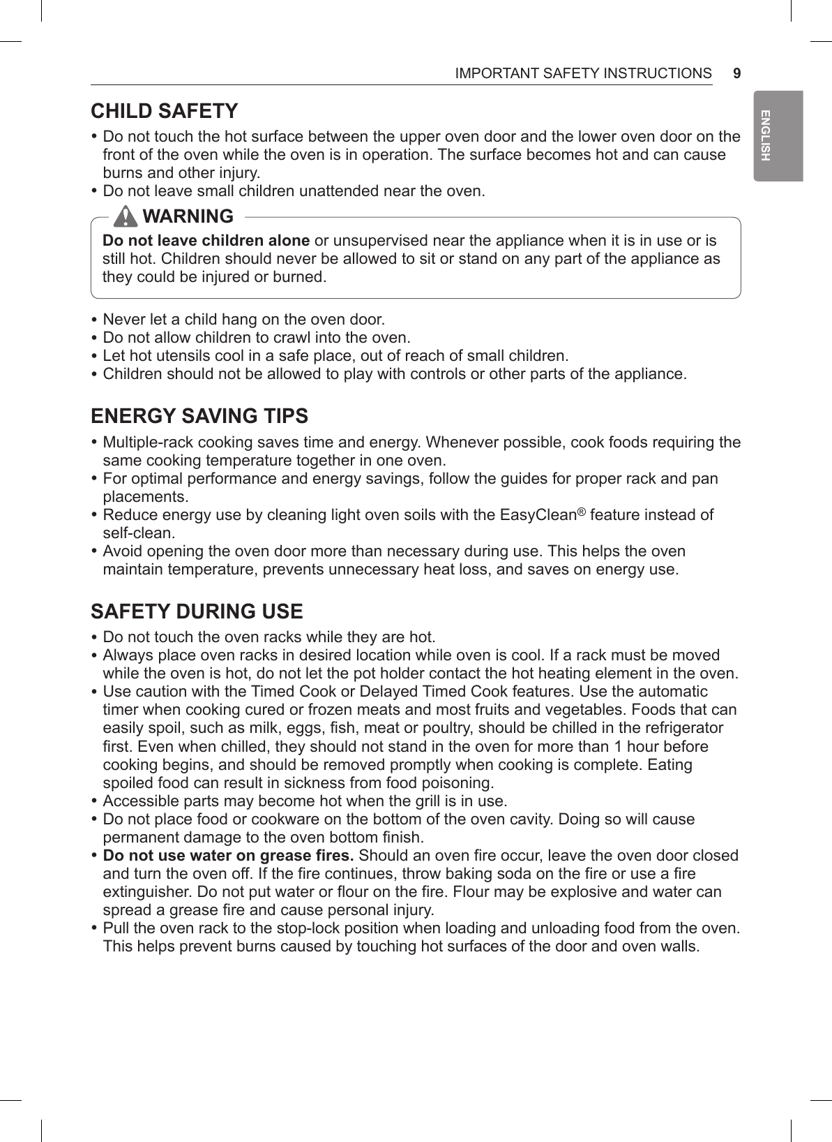 9IMPORTANT SAFETY INSTRUCTIONSENGLISHCHILD SAFETY •Do not touch the hot surface between the upper oven door and the lower oven door on the front of the oven while the oven is in operation. The surface becomes hot and can cause burns and other injury. •Do not leave small children unattended near the oven.WARNINGDo not leave children alone or unsupervised near the appliance when it is in use or is still hot. Children should never be allowed to sit or stand on any part of the appliance as they could be injured or burned. •Never let a child hang on the oven door. •Do not allow children to crawl into the oven. •Let hot utensils cool in a safe place, out of reach of small children. •Children should not be allowed to play with controls or other parts of the appliance.ENERGY SAVING TIPS •Multiple-rack cooking saves time and energy. Whenever possible, cook foods requiring the same cooking temperature together in one oven. •For optimal performance and energy savings, follow the guides for proper rack and pan placements. •Reduce energy use by cleaning light oven soils with the EasyClean® feature instead of self-clean. •Avoid opening the oven door more than necessary during use. This helps the oven maintain temperature, prevents unnecessary heat loss, and saves on energy use.SAFETY DURING USE •Do not touch the oven racks while they are hot. •Always place oven racks in desired location while oven is cool. If a rack must be moved while the oven is hot, do not let the pot holder contact the hot heating element in the oven. •Use caution with the Timed Cook or Delayed Timed Cook features. Use the automatic timer when cooking cured or frozen meats and most fruits and vegetables. Foods that can easily spoil, such as milk, eggs, fish, meat or poultry, should be chilled in the refrigerator first. Even when chilled, they should not stand in the oven for more than 1 hour before cooking begins, and should be removed promptly when cooking is complete. Eating spoiled food can result in sickness from food poisoning. •Accessible parts may become hot when the grill is in use. •Do not place food or cookware on the bottom of the oven cavity. Doing so will cause permanent damage to the oven bottom finish. •Do not use water on grease fires. Should an oven fire occur, leave the oven door closed and turn the oven off. If the fire continues, throw baking soda on the fire or use a fire extinguisher. Do not put water or flour on the fire. Flour may be explosive and water can spread a grease fire and cause personal injury. •Pull the oven rack to the stop-lock position when loading and unloading food from the oven. This helps prevent burns caused by touching hot surfaces of the door and oven walls.