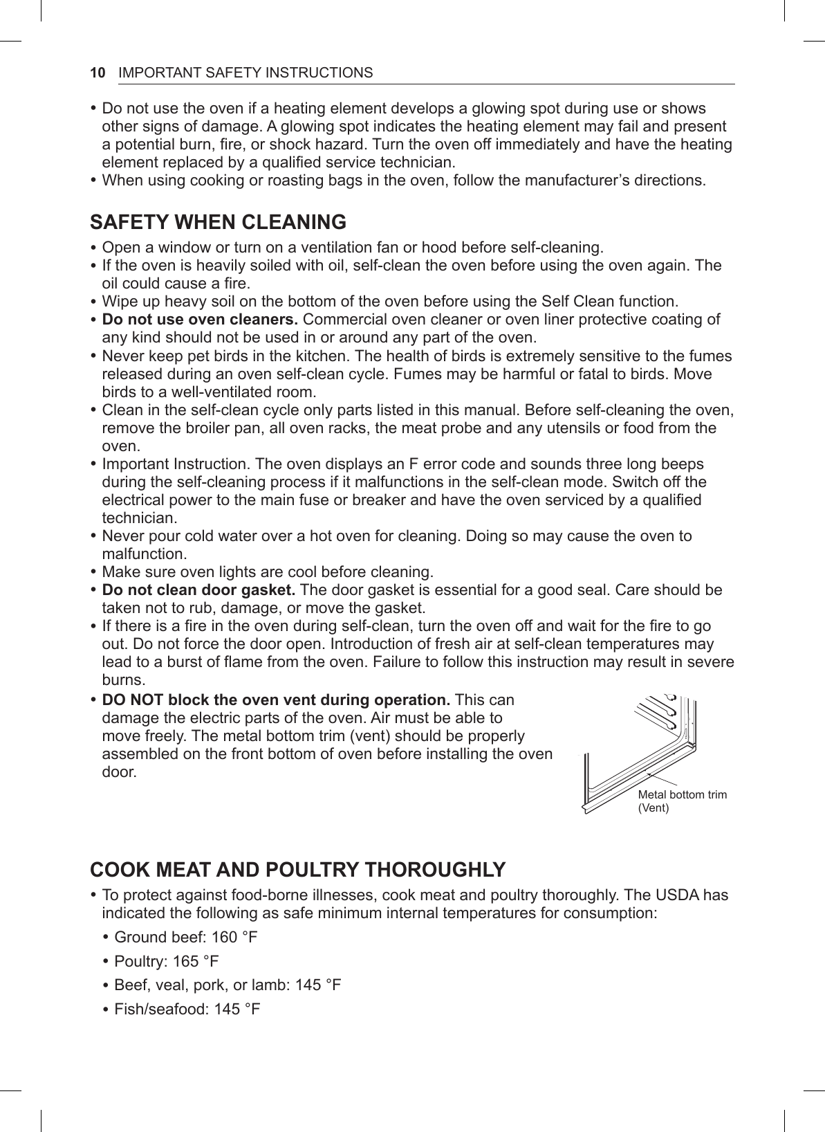 10 IMPORTANT SAFETY INSTRUCTIONS •Do not use the oven if a heating element develops a glowing spot during use or shows other signs of damage. A glowing spot indicates the heating element may fail and present a potential burn, fire, or shock hazard. Turn the oven off immediately and have the heating element replaced by a qualified service technician. •When using cooking or roasting bags in the oven, follow the manufacturer’s directions.SAFETY WHEN CLEANING •Open a window or turn on a ventilation fan or hood before self-cleaning. •If the oven is heavily soiled with oil, self-clean the oven before using the oven again. The oil could cause a fire. •Wipe up heavy soil on the bottom of the oven before using the Self Clean function. •Do not use oven cleaners. Commercial oven cleaner or oven liner protective coating of any kind should not be used in or around any part of the oven. •Never keep pet birds in the kitchen. The health of birds is extremely sensitive to the fumes released during an oven self-clean cycle. Fumes may be harmful or fatal to birds. Move birds to a well-ventilated room. •Clean in the self-clean cycle only parts listed in this manual. Before self-cleaning the oven, remove the broiler pan, all oven racks, the meat probe and any utensils or food from the oven. •Important Instruction. The oven displays an F error code and sounds three long beeps during the self-cleaning process if it malfunctions in the self-clean mode. Switch off the electrical power to the main fuse or breaker and have the oven serviced by a qualified technician. •Never pour cold water over a hot oven for cleaning. Doing so may cause the oven to malfunction. •Make sure oven lights are cool before cleaning. •Do not clean door gasket. The door gasket is essential for a good seal. Care should be taken not to rub, damage, or move the gasket. •If there is a fire in the oven during self-clean, turn the oven off and wait for the fire to go out. Do not force the door open. Introduction of fresh air at self-clean temperatures may lead to a burst of flame from the oven. Failure to follow this instruction may result in severe burns. •DO NOT block the oven vent during operation. This can damage the electric parts of the oven. Air must be able to move freely. The metal bottom trim (vent) should be properly assembled on the front bottom of oven before installing the oven door.Metal bottom trim (Vent)COOK MEAT AND POULTRY THOROUGHLY •To protect against food-borne illnesses, cook meat and poultry thoroughly. The USDA has indicated the following as safe minimum internal temperatures for consumption: •Ground beef: 160 °F •Poultry: 165 °F •Beef, veal, pork, or lamb: 145 °F •Fish/seafood: 145 °F