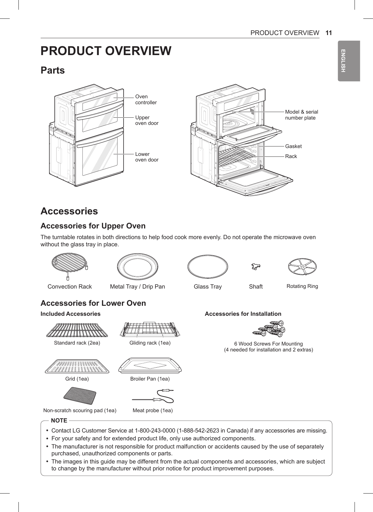 11PRODUCT OVERVIEWENGLISHPRODUCT OVERVIEWPartsOven controllerUpper oven doorLower oven doorModel &amp; serial number plateGasketRackAccessoriesAccessories for Upper OvenThe turntable rotates in both directions to help food cook more evenly. Do not operate the microwave oven without the glass tray in place.Convection Rack Metal Tray / Drip Pan Glass Tray Shaft Rotating RingAccessories for Lower OvenIncluded Accessories  Accessories for InstallationStandard rack (2ea) Gliding rack (1ea) 6 Wood Screws For Mounting (4 needed for installation and 2 extras)Grid (1ea) Broiler Pan (1ea)Non-scratch scouring pad (1ea) Meat probe (1ea)NOTE •Contact LG Customer Service at 1-800-243-0000 (1-888-542-2623 in Canada) if any accessories are missing. •For your safety and for extended product life, only use authorized components. •The manufacturer is not responsible for product malfunction or accidents caused by the use of separately purchased, unauthorized components or parts. •The images in this guide may be different from the actual components and accessories, which are subject to change by the manufacturer without prior notice for product improvement purposes.