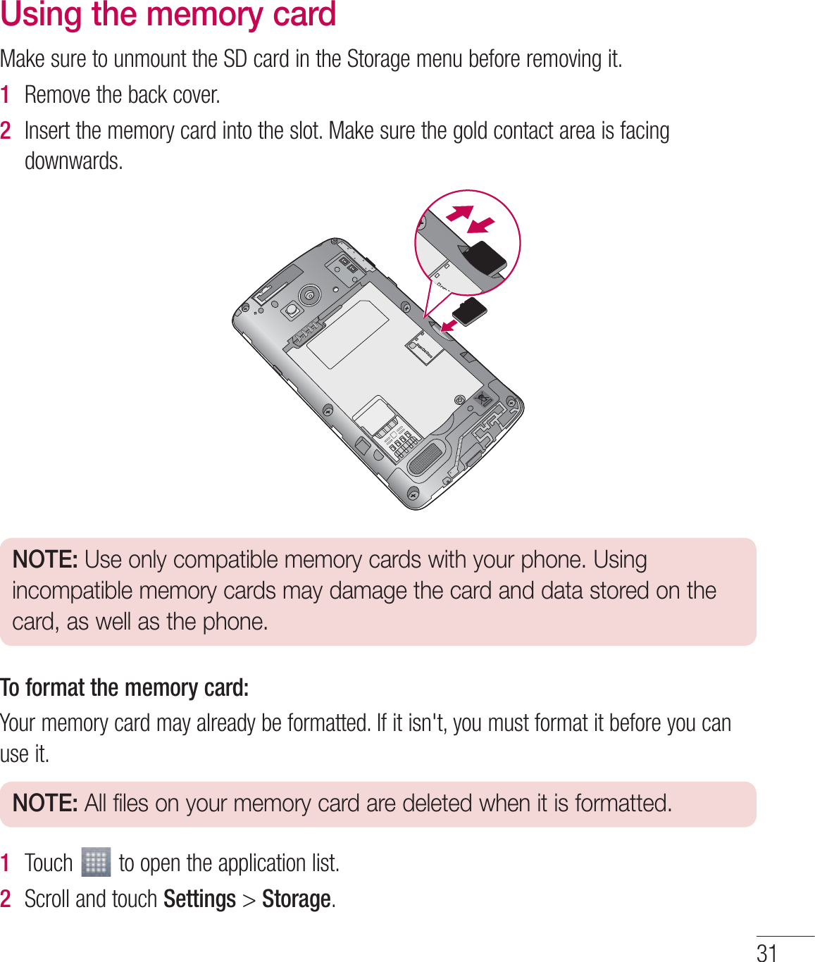 31Using the memory card.BLFTVSFUPVONPVOUUIF4%DBSEJOUIF4UPSBHFNFOVCFGPSFSFNPWJOHJU1  3FNPWFUIFCBDLDPWFS2  *OTFSUUIFNFNPSZDBSEJOUPUIFTMPU.BLFTVSFUIFHPMEDPOUBDUBSFBJTGBDJOHEPXOXBSETNOTE: Use only compatible memory cards with your phone. Using incompatible memory cards may damage the card and data stored on the card, as well as the phone.To format the memory card::PVSNFNPSZDBSENBZBMSFBEZCFGPSNBUUFE*GJUJTOhUZPVNVTUGPSNBUJUCFGPSFZPVDBOVTFJUNOTE: All files on your memory card are deleted when it is formatted.1  5PVDI UPPQFOUIFBQQMJDBUJPOMJTU2  4DSPMMBOEUPVDISettingsStorage
