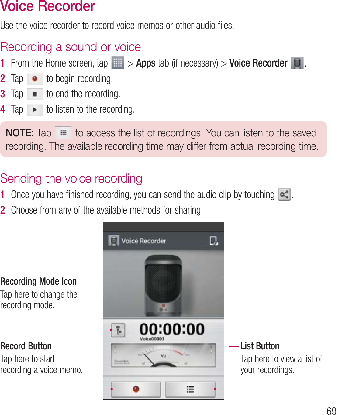 Voice Recorder6TFUIFWPJDFSFDPSEFSUPSFDPSEWPJDFNFNPTPSPUIFSBVEJPGJMFTRecording a sound or voice1  &apos;SPNUIF)PNFTDSFFOUBQ AppsUBCJGOFDFTTBSZVoice Recorder  2  5BQ UPCFHJOSFDPSEJOH3  5BQ UPFOEUIFSFDPSEJOH4  5BQ UPMJTUFOUPUIFSFDPSEJOHNOTE: Tap   to access the list of recordings. You can listen to the saved recording. The available recording time may differ from actual recording time.Sending the voice recording1  0ODFZPVIBWFGJOJTIFESFDPSEJOHZPVDBOTFOEUIFBVEJPDMJQCZUPVDIJOH 2  $IPPTFGSPNBOZPGUIFBWBJMBCMFNFUIPETGPSTIBSJOHRecording Mode Icon5BQIFSFUPDIBOHFUIFSFDPSEJOHNPEFRecord Button5BQIFSFUPTUBSUSFDPSEJOHBWPJDFNFNPList Button5BQIFSFUPWJFXBMJTUPGZPVSSFDPSEJOHT