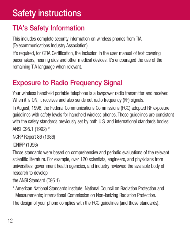 12TIA&apos;s Safety InformationThisincludescompletesecurityinformationonwirelessphonesfromTIA(TelecommunicationsIndustryAssociation).It&apos;srequired,forCTIACertification,theinclusionintheusermanualoftextcoveringpacemakers,hearingaidsandothermedicaldevices.It&apos;sencouragedtheuseoftheremainingTIAlanguagewhenrelevant.Exposure to Radio Frequency SignalYourwirelesshandheldportabletelephoneisalowpowerradiotransmitterandreceiver.WhenitisON,itreceivesandalsosendsoutradiofrequency(RF)signals.InAugust,1996,theFederalCommunicationsCommissions(FCC)adoptedRFexposureguidelineswithsafetylevelsforhandheldwirelessphones.ThoseguidelinesareconsistentwiththesafetystandardspreviouslysetbybothU.S.andinternationalstandardsbodies:ANSIC95.1(1992)*NCRPReport86(1986)ICNIRP(1996)Thosestandardswerebasedoncomprehensiveandperiodicevaluationsoftherelevantscientificliterature.Forexample,over120scientists,engineers,andphysiciansfromuniversities,governmenthealthagencies,andindustryreviewedtheavailablebodyofresearchtodeveloptheANSIStandard(C95.1).*AmericanNationalStandardsInstitute;NationalCouncilonRadiationProtectionandMeasurements;InternationalCommissiononNon-IonizingRadiationProtection.ThedesignofyourphonecomplieswiththeFCCguidelines(andthosestandards).Safety instructions