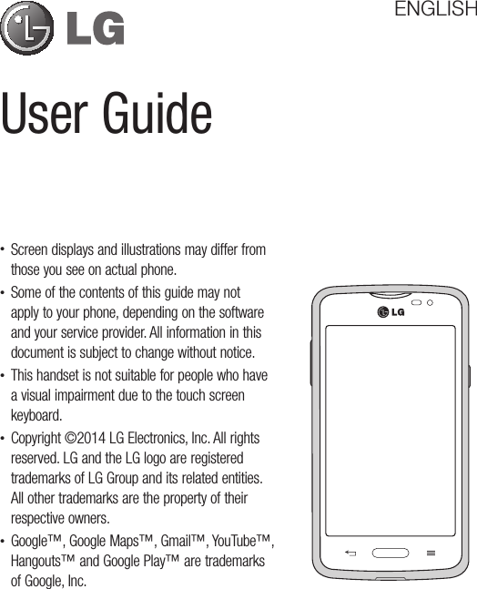 User GuideENGLISH•Screendisplaysandillustrationsmaydifferfromthoseyouseeonactualphone.•Someofthecontentsofthisguidemaynotapplytoyourphone,dependingonthesoftwareandyourserviceprovider.Allinformationinthisdocumentissubjecttochangewithoutnotice.•Thishandsetisnotsuitableforpeoplewhohaveavisualimpairmentduetothetouchscreenkeyboard.•Copyright©2014LGElectronics,Inc.Allrightsreserved.LGandtheLGlogoareregisteredtrademarksofLGGroupanditsrelatedentities.Allothertrademarksarethepropertyoftheirrespectiveowners.•Google™,GoogleMaps™,Gmail™,YouTube™,Hangouts™andGooglePlay™aretrademarksofGoogle,Inc.
