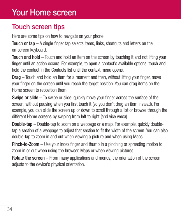 34Touch screen tipsHerearesometipsonhowtonavigateonyourphone.Touch or tap–Asinglefingertapselectsitems,links,shortcutsandlettersontheon-screenkeyboard.Touch and hold–Touchandholdanitemonthescreenbytouchingitandnotliftingyourfingeruntilanactionoccurs.Forexample,toopenacontact&apos;savailableoptions,touchandholdthecontactintheContactslistuntilthecontextmenuopens.Drag–Touchandholdanitemforamomentandthen,withoutliftingyourfinger,moveyourfingeronthescreenuntilyoureachthetargetposition.YoucandragitemsontheHomescreentorepositionthem.Swipe or slide–Toswipeorslide,quicklymoveyourfingeracrossthesurfaceofthescreen,withoutpausingwhenyoufirsttouchit(soyoudon&apos;tdraganiteminstead).Forexample,youcanslidethescreenupordowntoscrollthroughalistorbrowsethroughthedifferentHomescreensbyswipingfromlefttoright(andviceversa).Double-tap–Double-taptozoomonawebpageoramap.Forexample,quicklydouble-tapasectionofawebpagetoadjustthatsectiontofitthewidthofthescreen.Youcanalsodouble-taptozoominandoutwhenviewingapictureandwhenusingMaps.Pinch-to-Zoom–Useyourindexfingerandthumbinapinchingorspreadingmotiontozoominoroutwhenusingthebrowser,Mapsorwhenviewingpictures.Rotate the screen–Frommanyapplicationsandmenus,theorientationofthescreenadjuststothedevice&apos;sphysicalorientation.Your Home screen