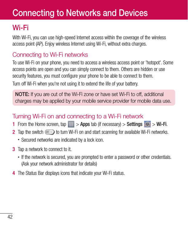 42Wi-FiWithWi-Fi,youcanusehigh-speedInternetaccesswithinthecoverageofthewirelessaccesspoint(AP).EnjoywirelessInternetusingWi-Fi,withoutextracharges.Connecting to Wi-Fi networksTouseWi-Fionyourphone,youneedtoaccessawirelessaccesspointor&apos;hotspot&apos;.Someaccesspointsareopenandyoucansimplyconnecttothem.Othersarehiddenorusesecurityfeatures,youmustconfigureyourphonetobeabletoconnecttothem.TurnoffWi-Fiwhenyou&apos;renotusingittoextendthelifeofyourbattery.NOTE: If you are out of the Wi-Fi zone or have set Wi-Fi to off, additional charges may be applied by your mobile service provider for mobile data use.Turning Wi-Fi on and connecting to a Wi-Fi network1  FromtheHomescreen,tap &gt;Appstab(ifnecessary)&gt;Settings&gt;Wi-Fi.2  Taptheswitch toturnWi-FionandstartscanningforavailableWi-Finetworks.•Securednetworksareindicatedbyalockicon.3  Tapanetworktoconnecttoit.•Ifthenetworkissecured,youarepromptedtoenterapasswordorothercredentials.(Askyournetworkadministratorfordetails)4  TheStatusBardisplaysiconsthatindicateyourWi-Fistatus.Connecting to Networks and Devices