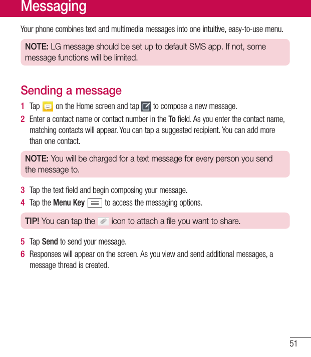 51Yourphonecombinestextandmultimediamessagesintooneintuitive,easy-to-usemenu.NOTE: LG message should be set up to default SMS app. If not, some message functions will be limited.Sending a message1  Tap ontheHomescreenandtap tocomposeanewmessage.2  EnteracontactnameorcontactnumberintheTofield.Asyouenterthecontactname,matchingcontactswillappear.Youcantapasuggestedrecipient.Youcanaddmorethanonecontact.NOTE: You will be charged for a text message for every person you send the message to.3  Tapthetextfieldandbegincomposingyourmessage.4  TaptheMenu Keytoaccessthemessagingoptions.TIP! You can tap the   icon to attach a file you want to share.5  Tap Sendtosendyourmessage.6  Responseswillappearonthescreen.Asyouviewandsendadditionalmessages,amessagethreadiscreated.Messaging